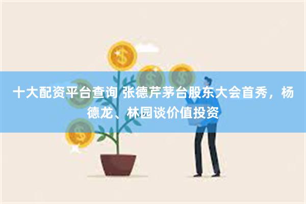 十大配资平台查询 张德芹茅台股东大会首秀，杨德龙、林园谈价值投资