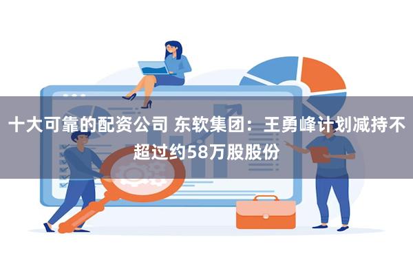 十大可靠的配资公司 东软集团：王勇峰计划减持不超过约58万股股份