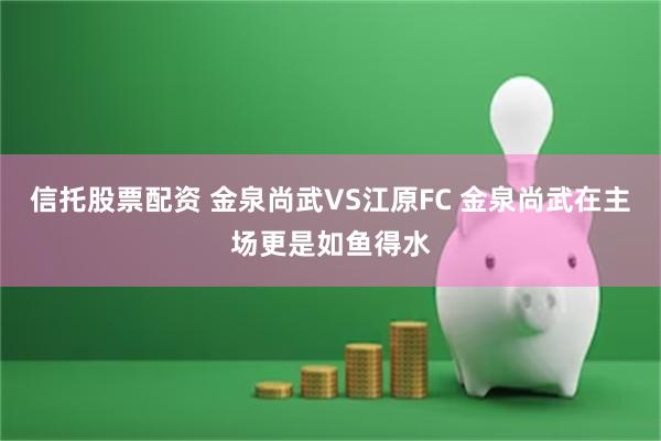 信托股票配资 金泉尚武VS江原FC 金泉尚武在主场更是如鱼得水