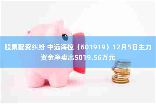 股票配资纠纷 中远海控（601919）12月5日主力资金净卖出5019.56万元