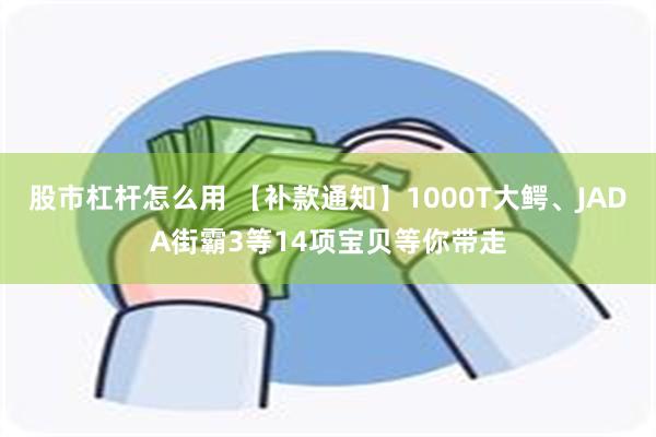 股市杠杆怎么用 【补款通知】1000T大鳄、JADA街霸3等14项宝贝等你带走