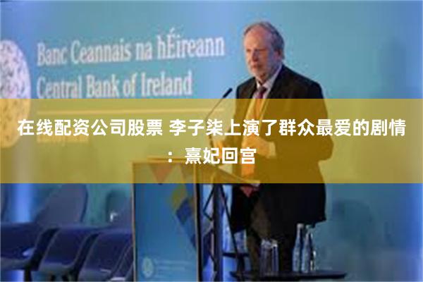 在线配资公司股票 李子柒上演了群众最爱的剧情：熹妃回宫