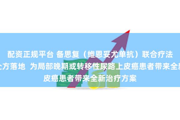 配资正规平台 备思复（维恩妥尤单抗）联合疗法全国首批处方落地  为局部晚期或转移性尿路上皮癌患者带来全新治疗方案