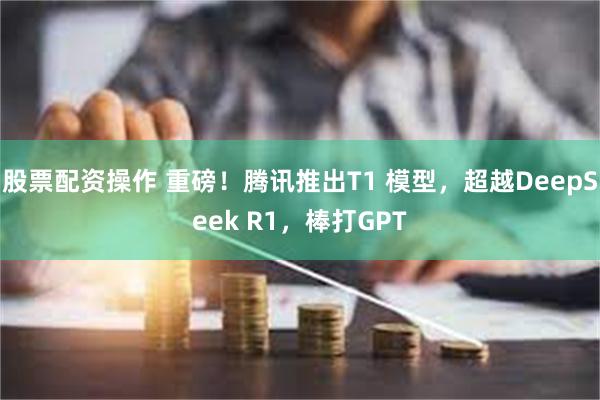 股票配资操作 重磅！腾讯推出T1 模型，超越DeepSeek R1，棒打GPT