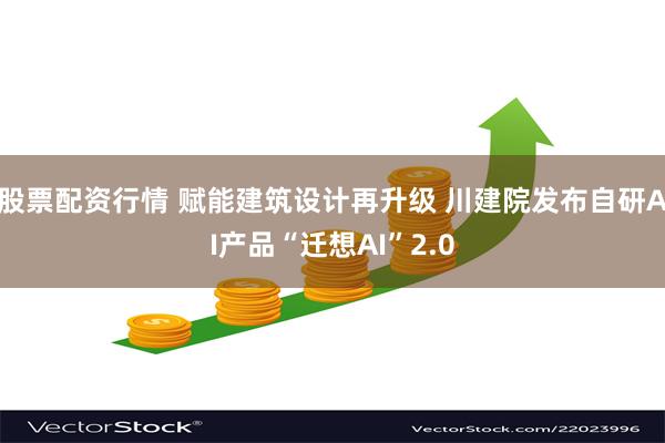 股票配资行情 赋能建筑设计再升级 川建院发布自研AI产品“迁想AI”2.0