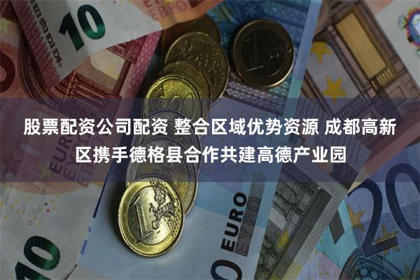 股票配资公司配资 整合区域优势资源 成都高新区携手德格县合作共建高德产业园