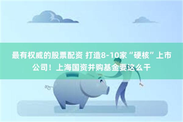 最有权威的股票配资 打造8-10家“硬核”上市公司！上海国资并购基金要这么干