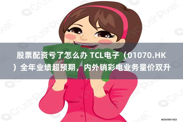 股票配资亏了怎么办 TCL电子（01070.HK）全年业绩超预期，内外销彩电业务量价双升