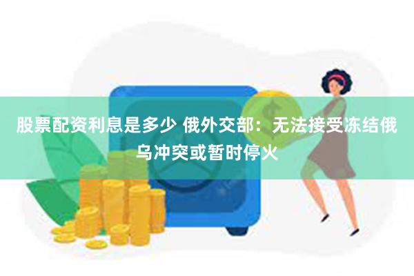 股票配资利息是多少 俄外交部：无法接受冻结俄乌冲突或暂时停火