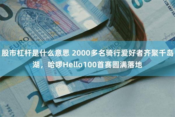 股市杠杆是什么意思 2000多名骑行爱好者齐聚千岛湖，哈啰Hello100首赛圆满落地