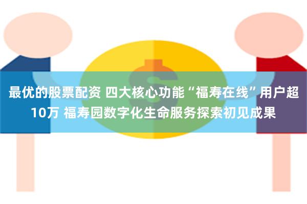 最优的股票配资 四大核心功能“福寿在线”用户超10万 福寿园数字化生命服务探索初见成果