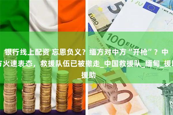 银行线上配资 忘恩负义？缅方对中方“开枪”？中方火速表态，救援队伍已被撤走_中国救援队_缅甸_援助