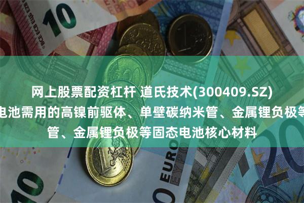 网上股票配资杠杆 道氏技术(300409.SZ)：已全面布局固态电池需用的高镍前驱体、单壁碳纳米管、金属锂负极等固态电池核心材料