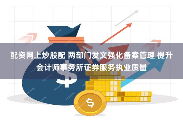 配资网上炒股配 两部门发文强化备案管理 提升会计师事务所证券服务执业质量