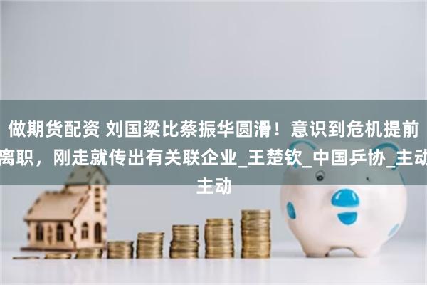 做期货配资 刘国梁比蔡振华圆滑！意识到危机提前离职，刚走就传出有关联企业_王楚钦_中国乒协_主动