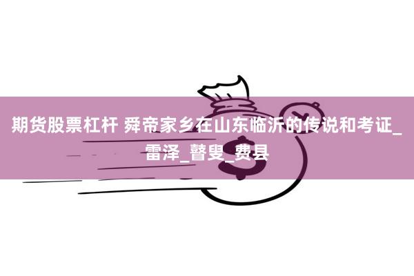 期货股票杠杆 舜帝家乡在山东临沂的传说和考证_雷泽_瞽叟_费县