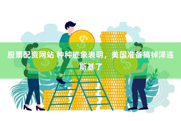 股票配资网站 种种迹象表明，美国准备搞掉泽连斯基了