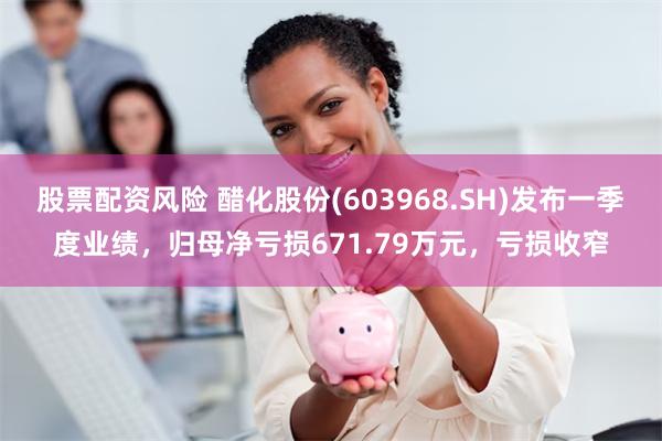股票配资风险 醋化股份(603968.SH)发布一季度业绩，归母净亏损671.79万元，亏损收窄