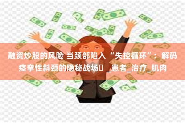 融资炒股的风险 当颈部陷入 “失控循环”：解码痉挛性斜颈的隐秘战场​_患者_治疗_肌肉