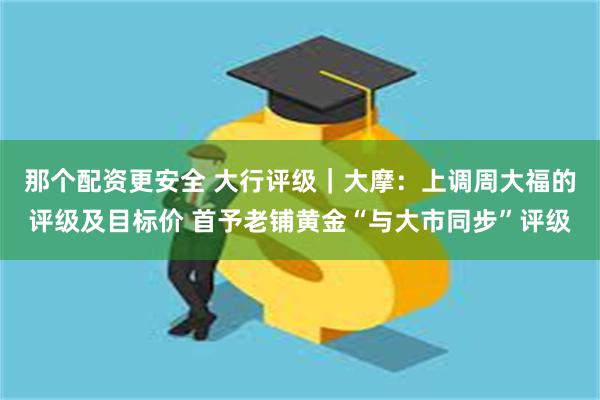 那个配资更安全 大行评级｜大摩：上调周大福的评级及目标价 首予老铺黄金“与大市同步”评级