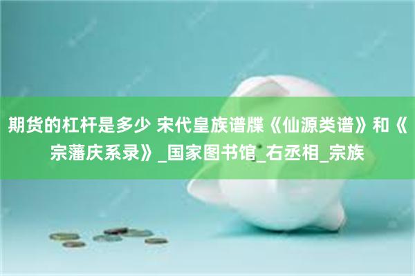 期货的杠杆是多少 宋代皇族谱牒《仙源类谱》和《宗藩庆系录》_国家图书馆_右丞相_宗族