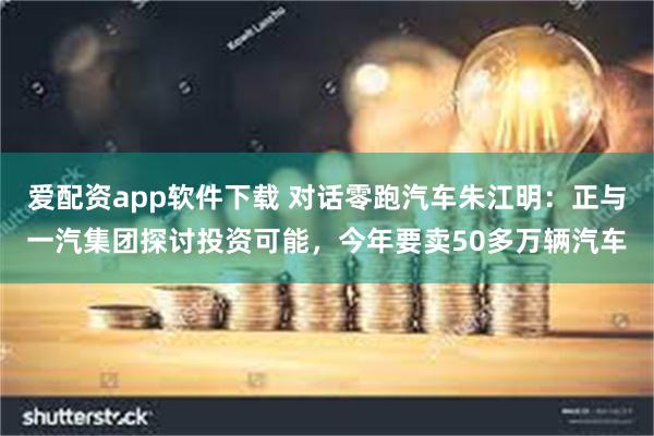 爱配资app软件下载 对话零跑汽车朱江明：正与一汽集团探讨投资可能，今年要卖50多万辆汽车