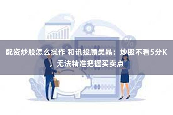 配资炒股怎么操作 和讯投顾吴晶：炒股不看5分K，无法精准把握买卖点