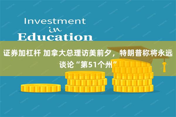 证券加杠杆 加拿大总理访美前夕，特朗普称将永远谈论“第51个州”