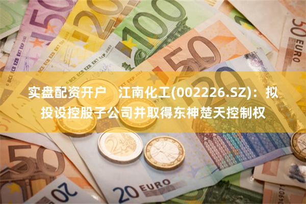 实盘配资开户   江南化工(002226.SZ)：拟投设控股子公司并取得东神楚天控制权