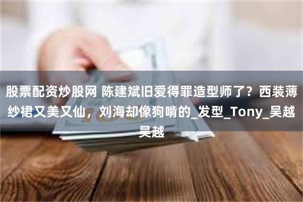 股票配资炒股网 陈建斌旧爱得罪造型师了？西装薄纱裙又美又仙，刘海却像狗啃的_发型_Tony_吴越