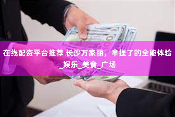 在线配资平台推荐 长沙万家丽，拿捏了的全能体验_娱乐_美食_广场