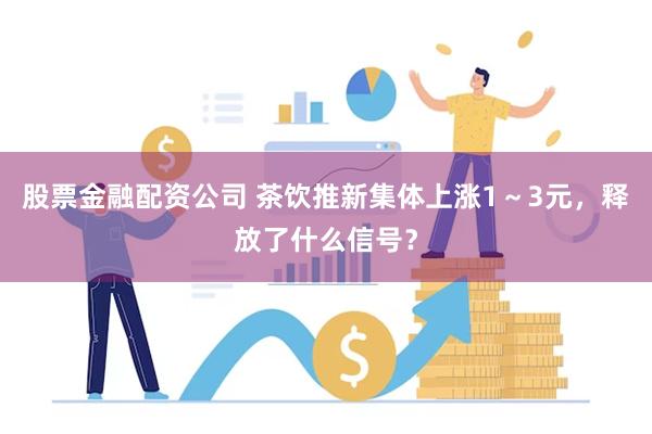 股票金融配资公司 茶饮推新集体上涨1～3元，释放了什么信号？