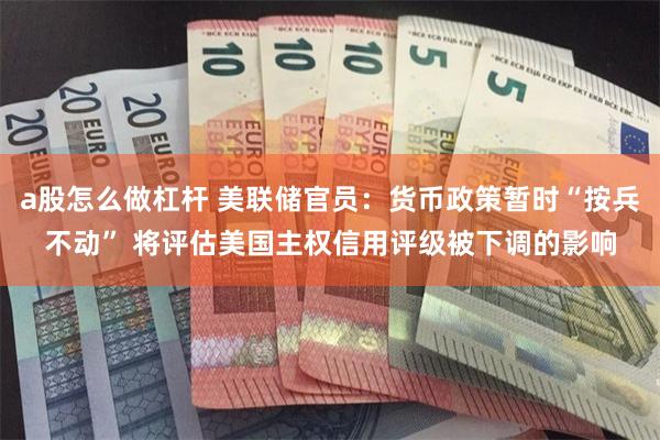 a股怎么做杠杆 美联储官员：货币政策暂时“按兵不动” 将评估美国主权信用评级被下调的影响
