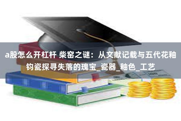 a股怎么开杠杆 柴窑之谜：从文献记载与五代花釉钧瓷探寻失落的瑰宝_瓷器_釉色_工艺