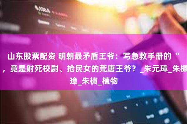 山东股票配资 明朝最矛盾王爷：写急救手册的 “药神”，竟是射死校尉、抢民女的荒唐王爷？_朱元璋_朱橚_植物