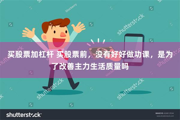 买股票加杠杆 买股票前，没有好好做功课，是为了改善主力生活质量吗