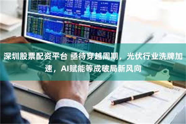 深圳股票配资平台 亟待穿越周期，光伏行业洗牌加速，AI赋能等成破局新风向
